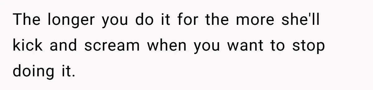 The longer you do it for the more she'll kick and scream when you want to stop doing it.