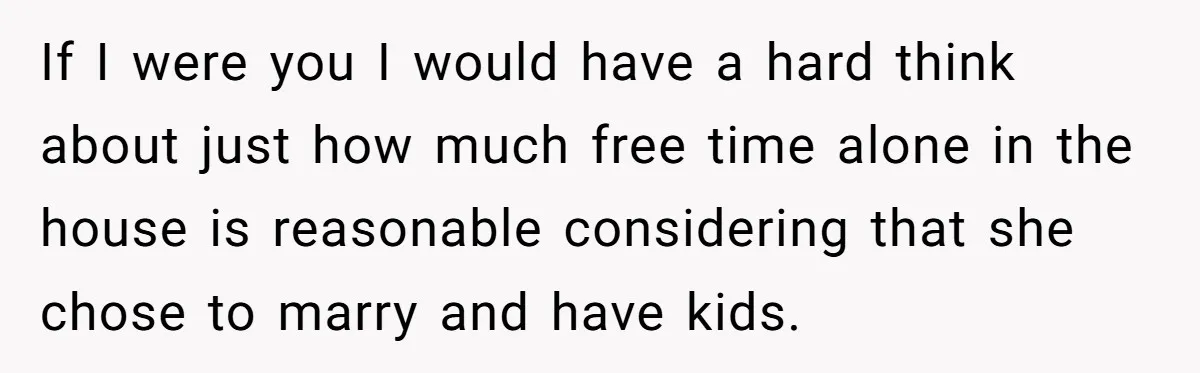 If I were you I would have a hard think about just how much free time alone in the house is reasonable considering that she chose to marry and have...