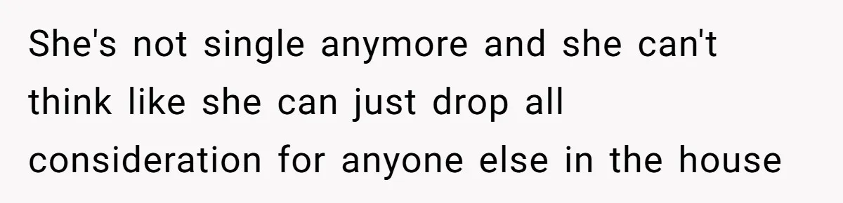 She's not single anymore and she can't think like she can just drop all consideration for anyone else in the house