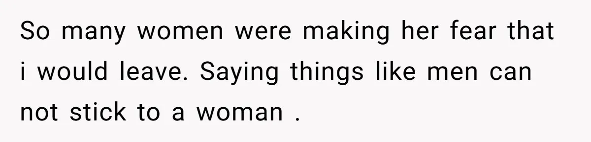 So many women were making her fear that i would leave. Saying things like men can not stick to a woman .