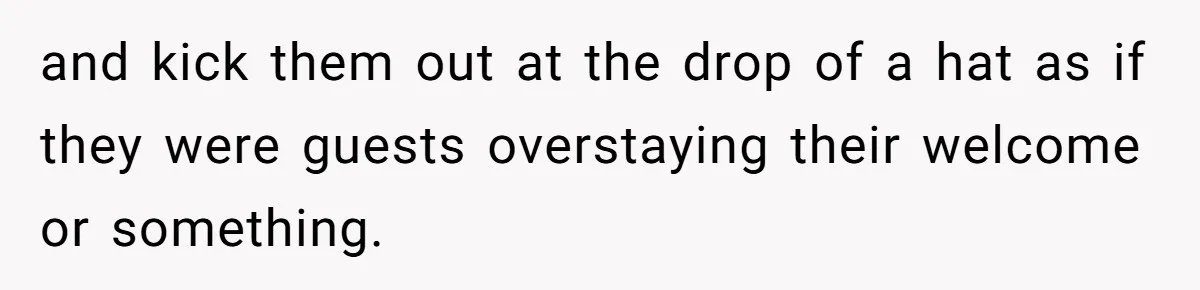 and kick them out at the drop of a hat as if they were guests overstaying their welcome or something.