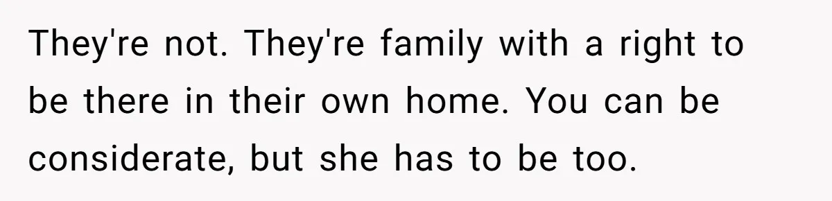 They're not. They're family with a right to be there in their own home. You can be considerate, but she has to be too.