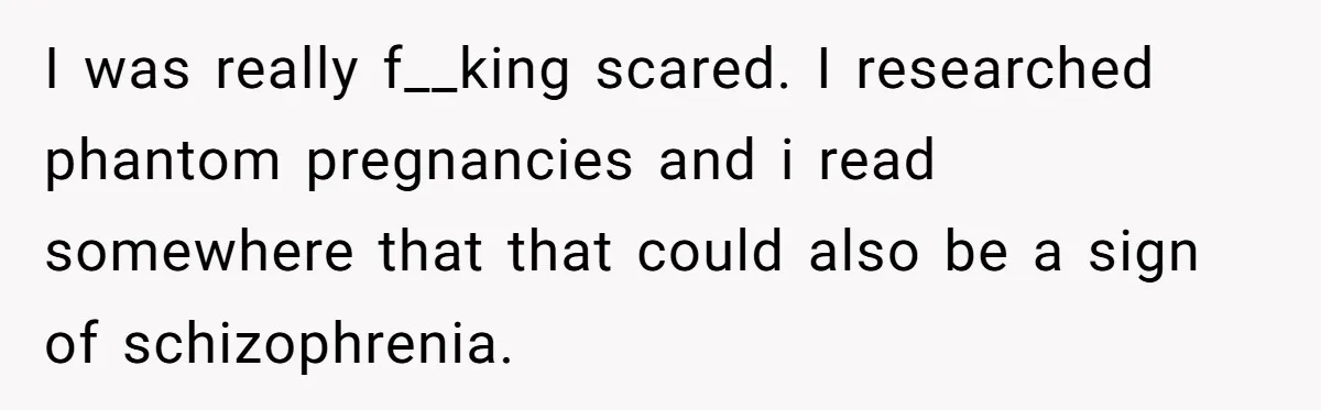 I was really f__king scared. I researched phantom pregnancies and i read somewhere that that could also be a sign of schizophrenia.