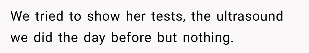 We tried to show her tests, the ultrasound we did the day before but nothing.