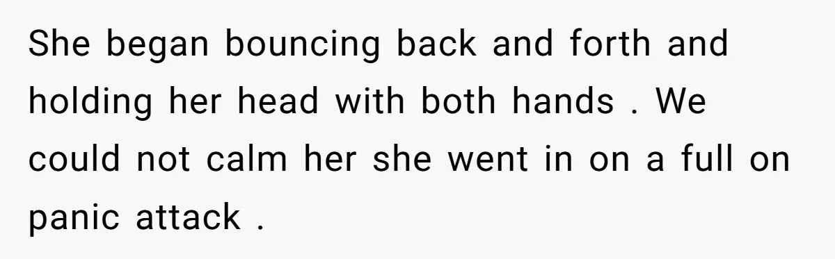 She began bouncing back and forth and holding her head with both hands . We could not calm her she went in on a full on panic attack .