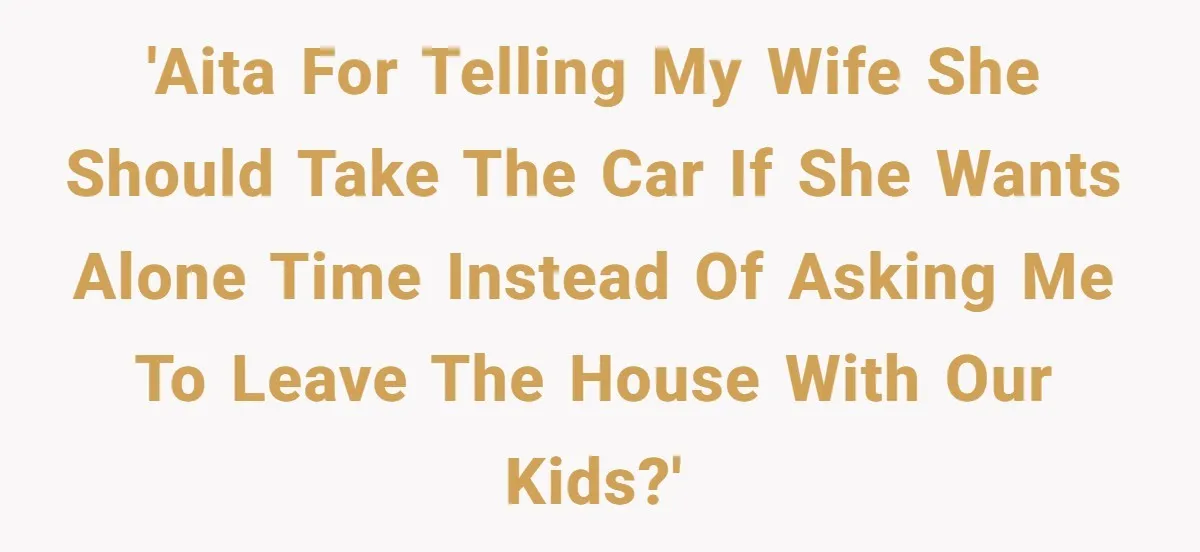 'AITA for telling my wife she should take the car if she wants alone time instead of asking me to leave the house with our kids?'