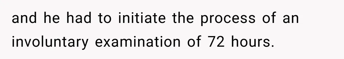 and he had to initiate the process of an involuntary examination of 72 hours.