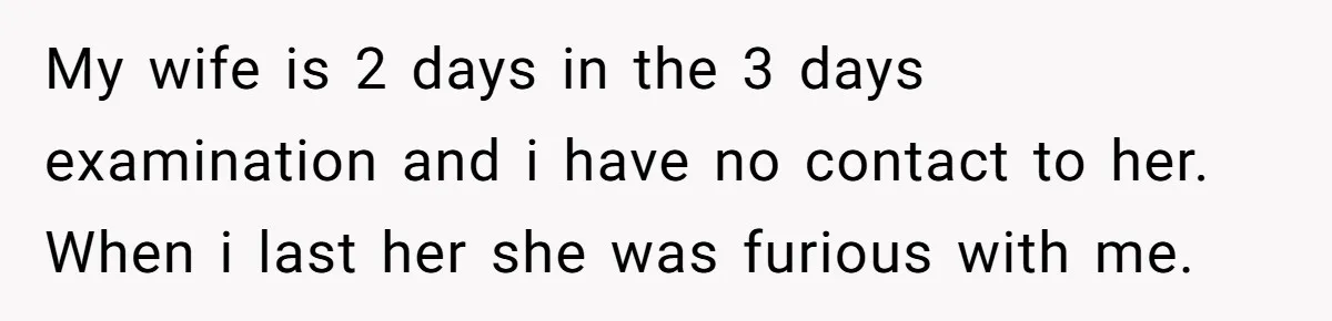 My wife is 2 days in the 3 days examination and i have no contact to her. When i last her she was furious with me.