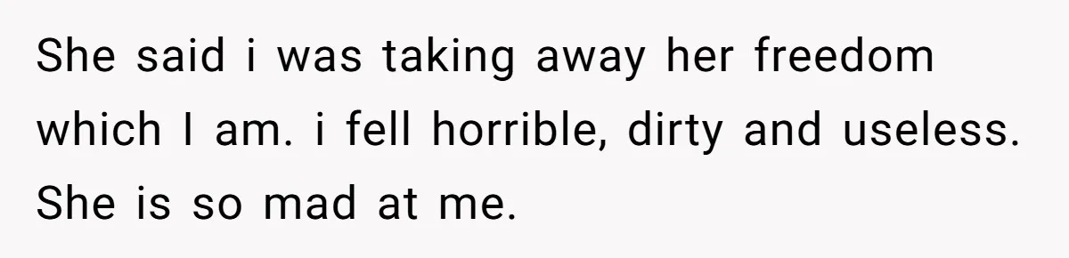 She said i was taking away her freedom which I am. i fell horrible, dirty and useless. She is so mad at me.