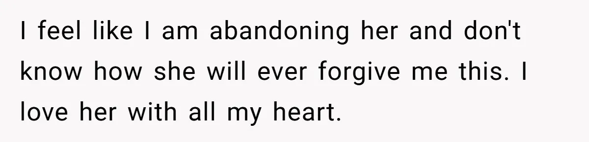 I feel like I am abandoning her and don't know how she will ever forgive me this. I love her with all my heart.