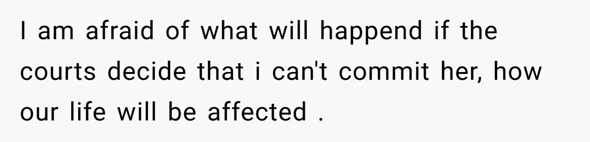 I am afraid of what will happend if the courts decide that i can't commit her, how our life will be affected .