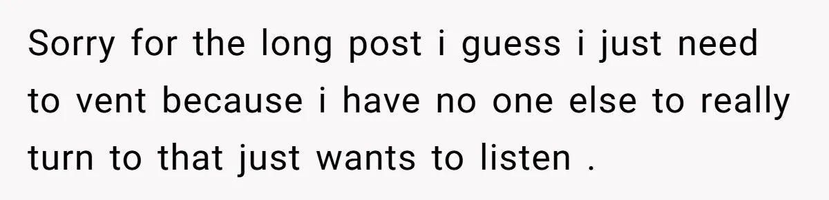 Sorry for the long post i guess i just need to vent because i have no one else to really turn to that just wants to listen .