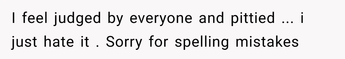 I feel judged by everyone and pittied ... i just hate it . Sorry for spelling mistakes