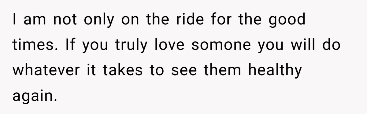 I am not only on the ride for the good times. If you truly love somone you will do whatever it takes to see them healthy again.