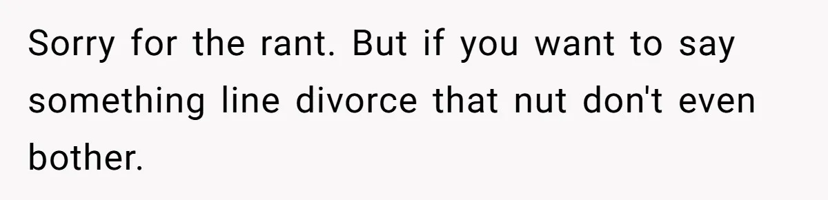 Sorry for the rant. But if you want to say something line divorce that nut don't even bother.