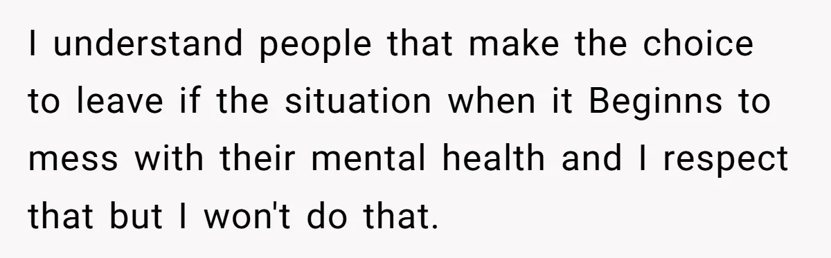 I understand people that make the choice to leave if the situation when it Beginns to mess with their mental health and I respect that but I won't do that.