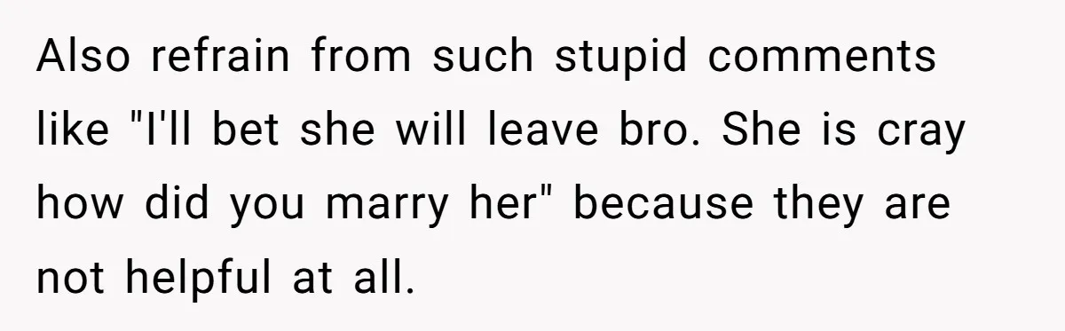 Also refrain from such stupid comments like "I'll bet she will leave bro. She is cray how did you marry her" because they are not helpful at all.