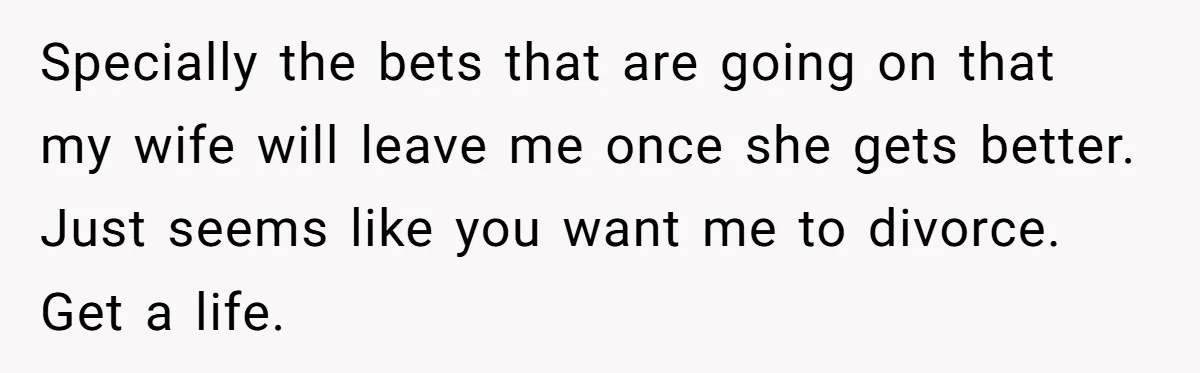 Specially the bets that are going on that my wife will leave me once she gets better. Just seems like you want me to divorce. Get a life.