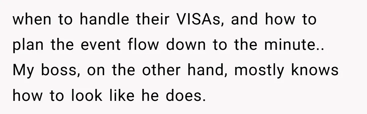 when to handle their VISAs, and how to plan the event flow down to the minute.. My boss, on the other hand, mostly knows how to look like he does.