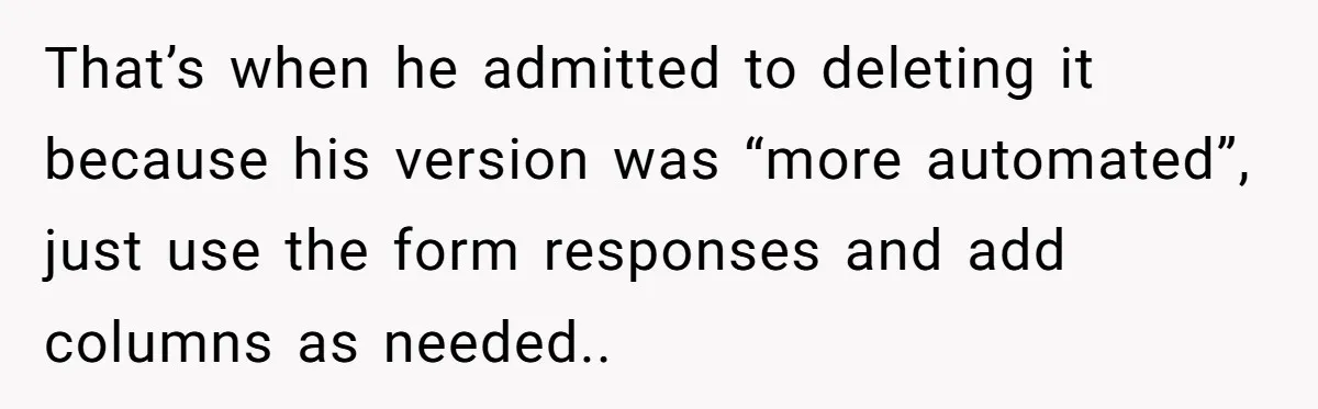 That’s when he admitted to deleting it because his version was “more automated”, just use the form responses and add columns as needed..