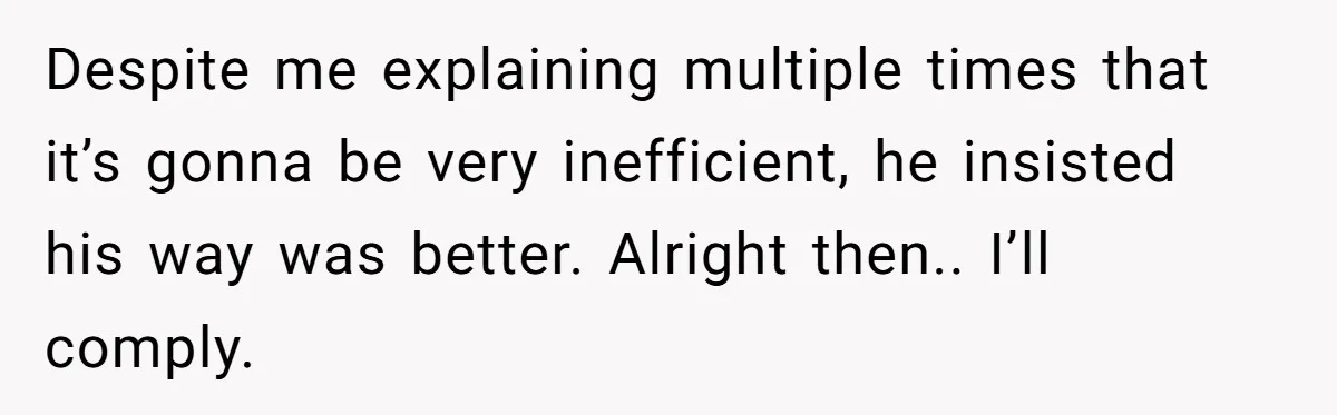 Despite me explaining multiple times that it’s gonna be very inefficient, he insisted his way was better. Alright then.. I’ll comply.