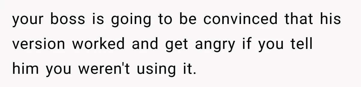 your boss is going to be convinced that his version worked and get angry if you tell him you weren't using it.
