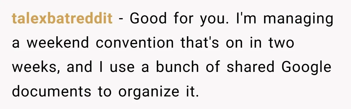 talexbatreddit − Good for you. I'm managing a weekend convention that's on in two weeks, and I use a bunch of shared Google documents to organize it.