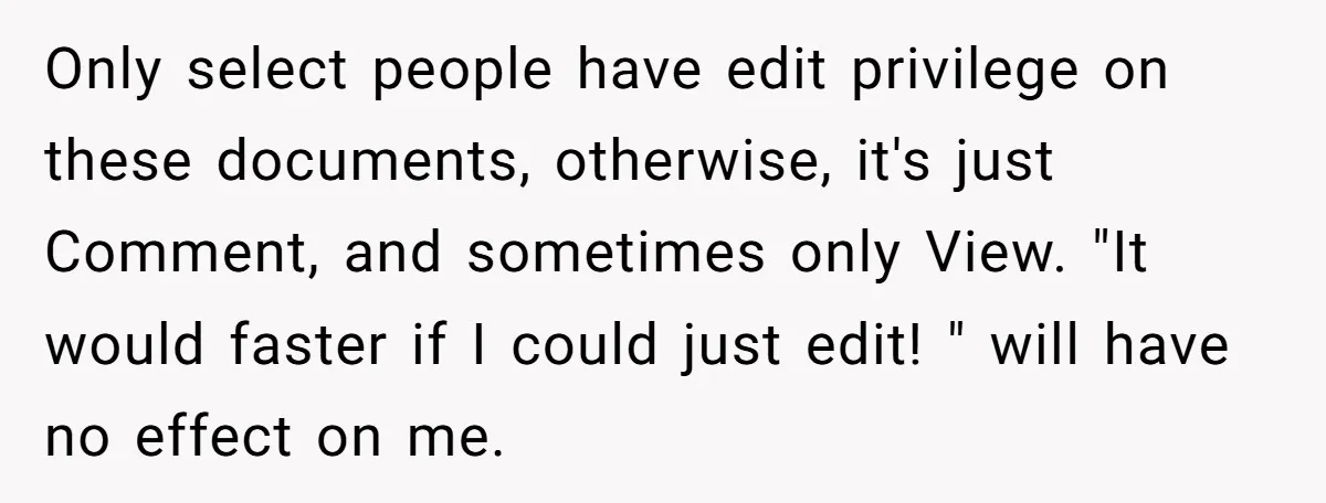 Only select people have edit privilege on these documents, otherwise, it's just Comment, and sometimes only View. "It would faster if I could just edit! " will have no effect...