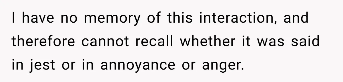 I have no memory of this interaction, and therefore cannot recall whether it was said in jest or in annoyance or anger.
