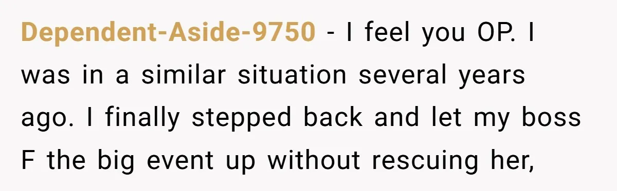 Dependent-Aside-9750 − I feel you OP. I was in a similar situation several years ago. I finally stepped back and let my boss F the big event up without rescuing...