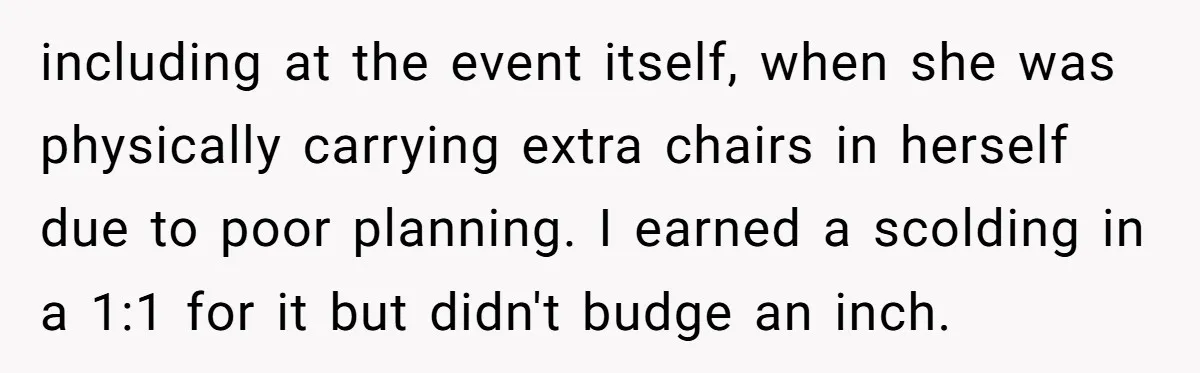 including at the event itself, when she was physically carrying extra chairs in herself due to poor planning. I earned a scolding in a 1:1 for it but didn't budge...