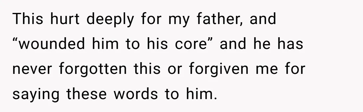 This hurt deeply for my father, and “wounded him to his core” and he has never forgotten this or forgiven me for saying these words to him.