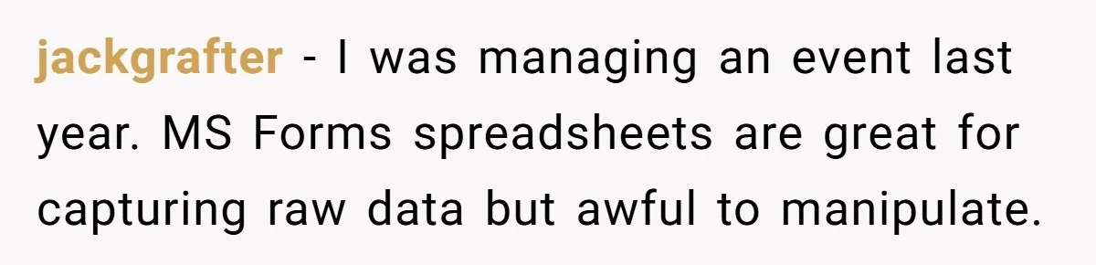 jackgrafter − I was managing an event last year. MS Forms spreadsheets are great for capturing raw data but awful to manipulate.