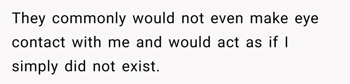 They commonly would not even make eye contact with me and would act as if I simply did not exist.
