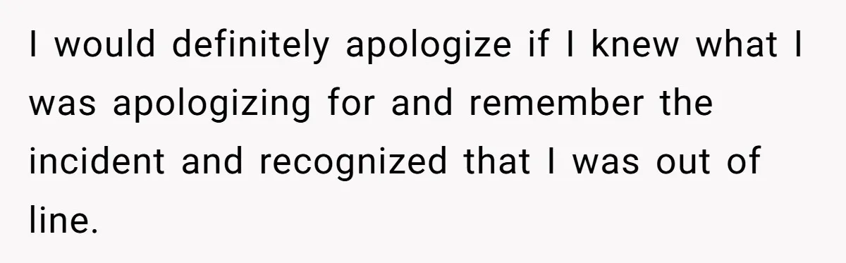 I would definitely apologize if I knew what I was apologizing for and remember the incident and recognized that I was out of line.
