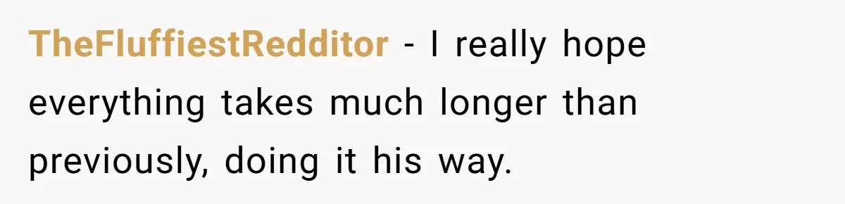 TheFluffiestRedditor − I really hope everything takes much longer than previously, doing it his way.