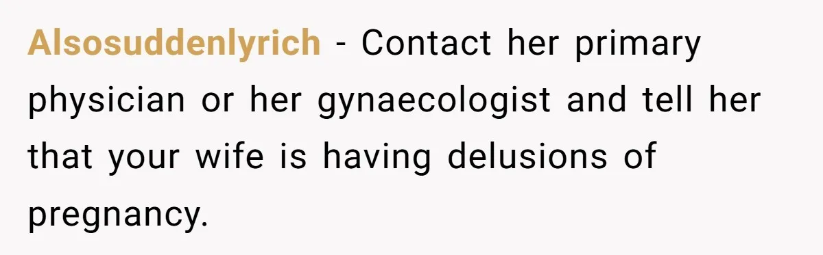 Alsosuddenlyrich − Contact her primary physician or her gynaecologist and tell her that your wife is having delusions of pregnancy.