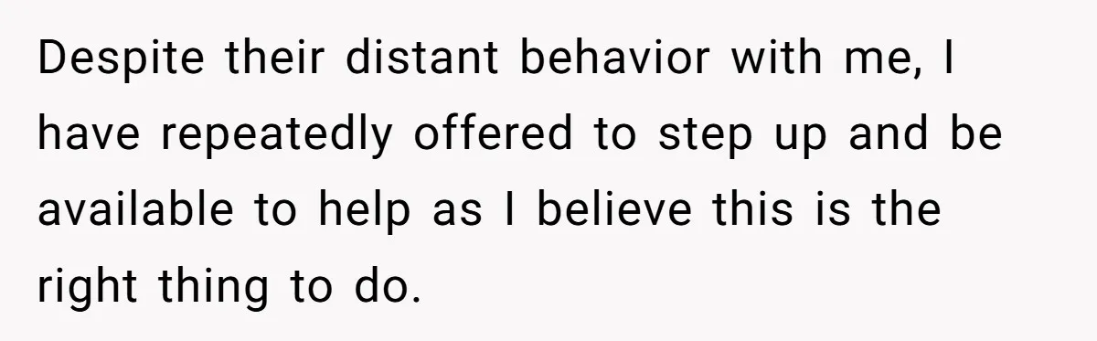 Despite their distant behavior with me, I have repeatedly offered to step up and be available to help as I believe this is the right thing to do.