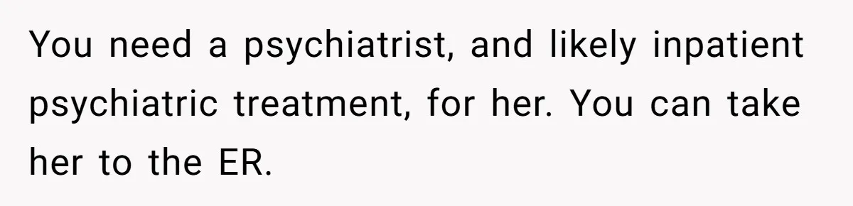 You need a psychiatrist, and likely inpatient psychiatric treatment, for her. You can take her to the ER.