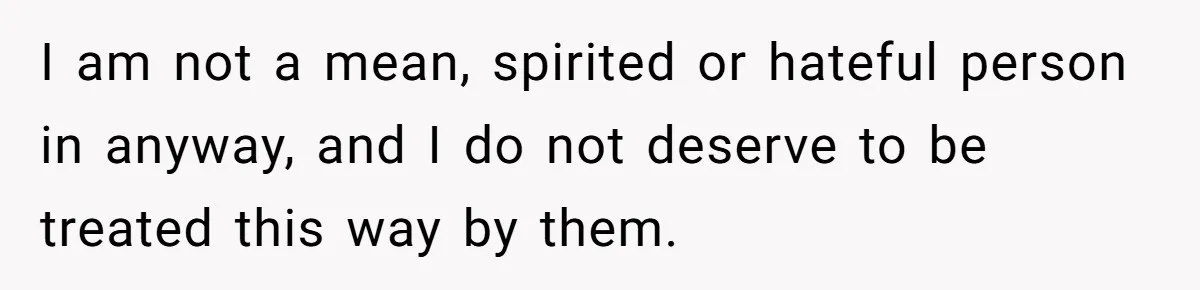 I am not a mean, spirited or hateful person in anyway, and I do not deserve to be treated this way by them.
