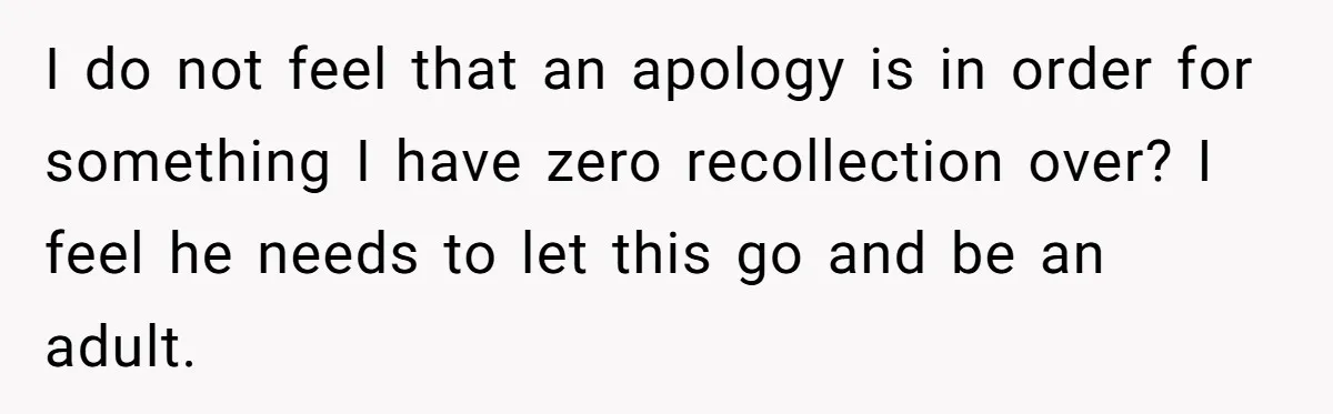 I do not feel that an apology is in order for something I have zero recollection over? I feel he needs to let this go and be an adult.