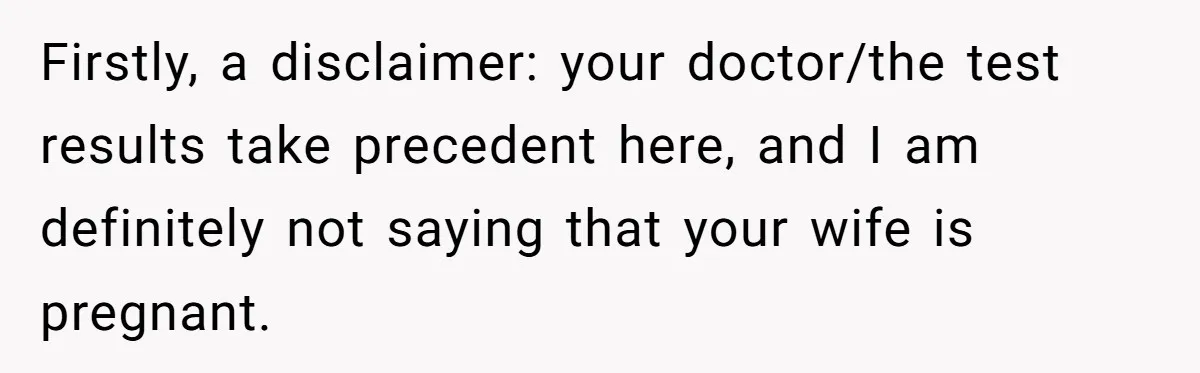 Firstly, a disclaimer: your doctor/the test results take precedent here, and I am definitely not saying that your wife is pregnant.
