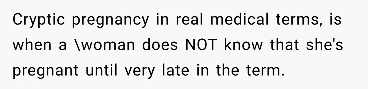 Cryptic pregnancy in real medical terms, is when a \woman does NOT know that she's pregnant until very late in the term.