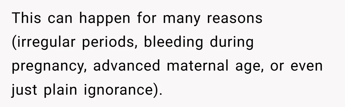 This can happen for many reasons (irregular periods, bleeding during pregnancy, advanced maternal age, or even just plain ignorance).
