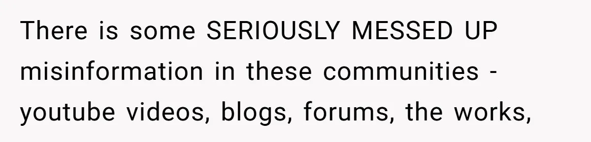 There is some SERIOUSLY MESSED UP misinformation in these communities - youtube videos, blogs, forums, the works,