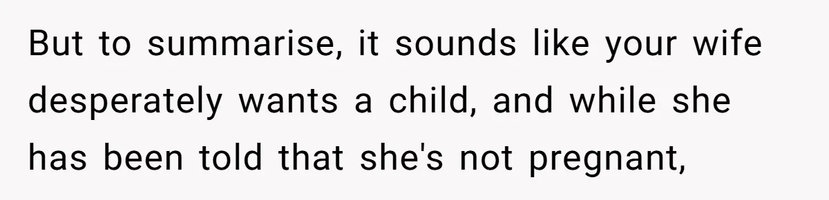But to summarise, it sounds like your wife desperately wants a child, and while she has been told that she's not pregnant,
