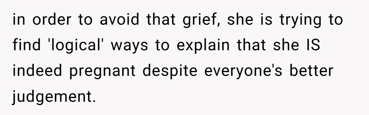 in order to avoid that grief, she is trying to find 'logical' ways to explain that she IS indeed pregnant despite everyone's better judgement.