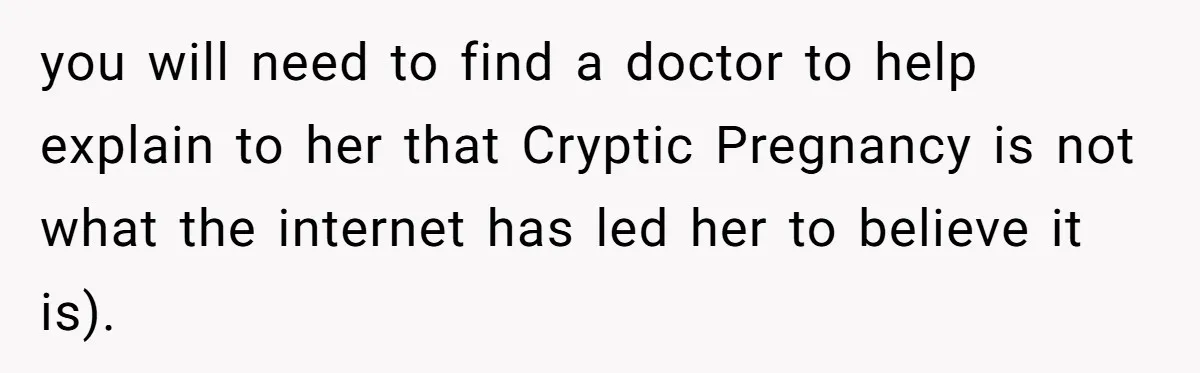 you will need to find a doctor to help explain to her that Cryptic Pregnancy is not what the internet has led her to believe it is).