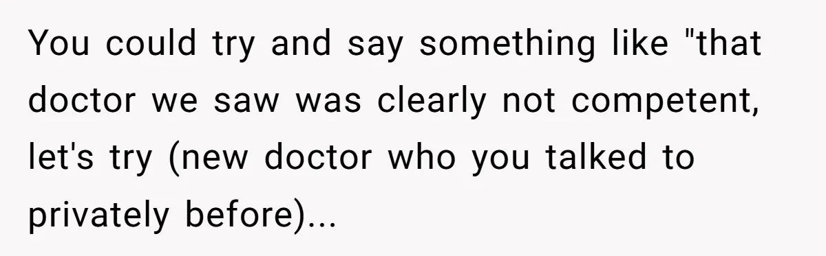 You could try and say something like "that doctor we saw was clearly not competent, let's try (new doctor who you talked to privately before)...