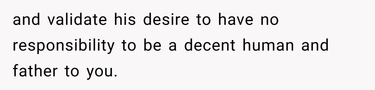 and validate his desire to have no responsibility to be a decent human and father to you.